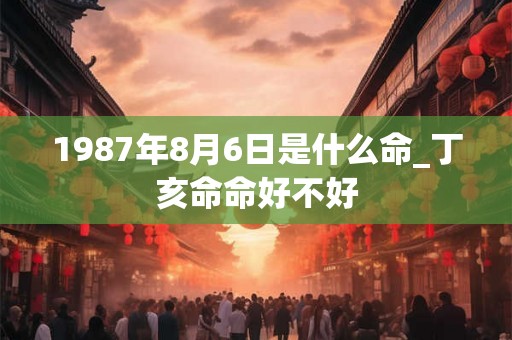 1987年8月6日是什么命_丁亥命命好不好