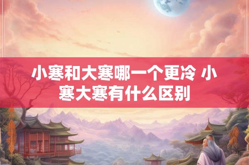 小寒和大寒哪一个更冷 小寒大寒有什么区别 小寒和大寒哪一个更冷 小寒大寒有什么区别