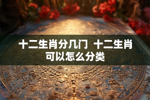 十二生肖分几门  十二生肖可以怎么分类