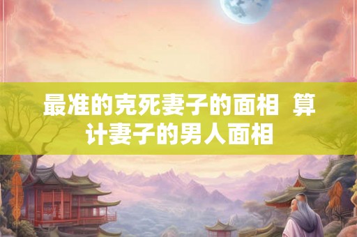 最准的克死妻子的面相  算计妻子的男人面相