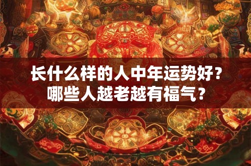 长什么样的人中年运势好？哪些人越老越有福气？