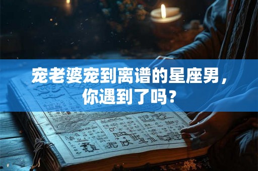 宠老婆宠到离谱的星座男，你遇到了吗？