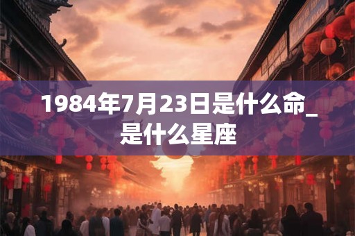 1984年7月23日是什么命_是什么星座 1984年7月23日是什么命_是什么星座