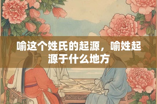 喻这个姓氏的起源，喻姓起源于什么地方