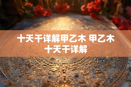 十天干详解甲乙木 甲乙木十天干详解