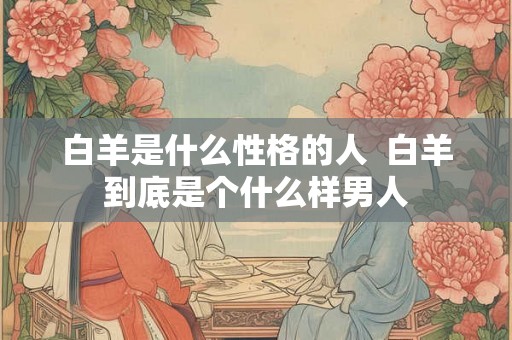 白羊是什么性格的人  白羊到底是个什么样男人