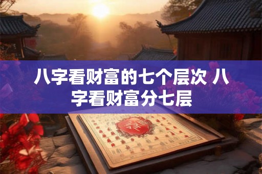 八字看财富的七个层次 八字看财富分七层
