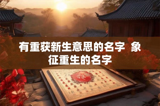 有重获新生意思的名字  象征重生的名字