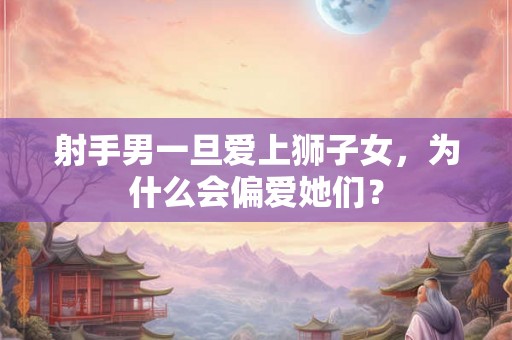 射手男一旦爱上狮子女，为什么会偏爱她们？