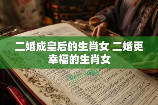 二婚成皇后的生肖女 二婚更幸福的生肖女