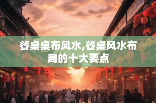餐桌桌布风水,餐桌风水布局的十大要点 餐桌桌布风水,餐桌风水布局的十大要点