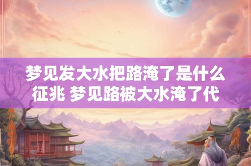 梦见发大水把路淹了是什么征兆 梦见路被大水淹了代表什么