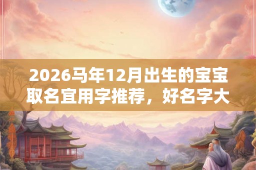2026马年12月出生的宝宝取名宜用字推荐,好名字大全 2026马年12月出生的宝宝取名宜用字推荐,好名字大全