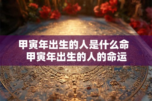 甲寅年出生的人是什么命 甲寅年出生的人的命运 甲寅年出生的人是什么命 甲寅年出生的人的命运