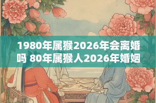 1980年属猴2026年会离婚吗 80年属猴人2026年婚姻运势