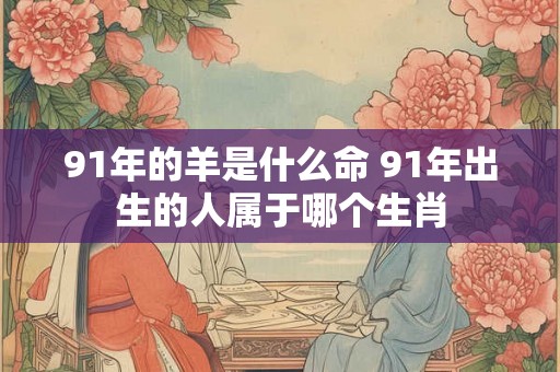 91年的羊是什么命 91年出生的人属于哪个生肖