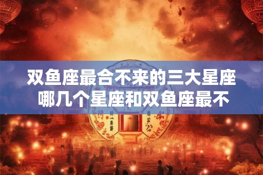双鱼座最合不来的三大星座 哪几个星座和双鱼座最不配