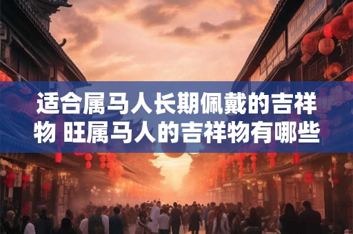 适合属马人长期佩戴的吉祥物 旺属马人的吉祥物有哪些 适合属马人长期佩戴的吉祥物 旺属马人的吉祥物有哪些