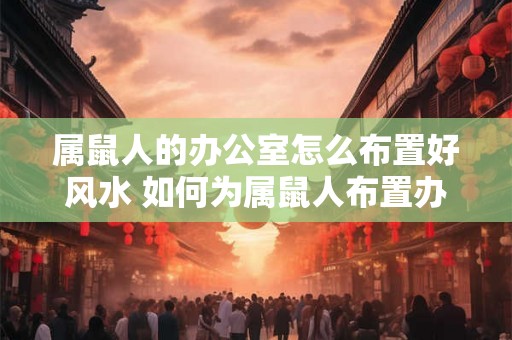属鼠人的办公室怎么布置好风水 如何为属鼠人布置办公室的良好风水