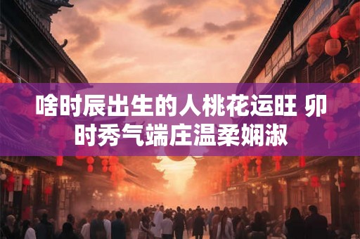 啥时辰出生的人桃花运旺 卯时秀气端庄温柔娴淑