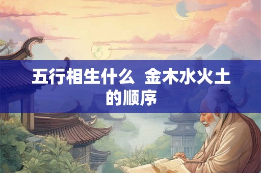 五行相生什么 金木水火土的顺序 五行相生什么 金木水火土的顺序