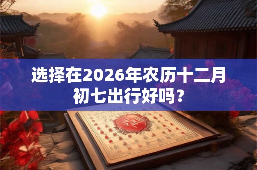 选择在2026年农历十二月初七出行好吗？