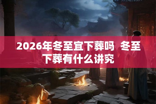 2026年冬至宜下葬吗  冬至下葬有什么讲究
