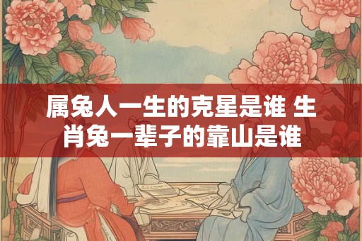 属兔人一生的克星是谁 生肖兔一辈子的靠山是谁 属兔人一生的克星是谁 生肖兔一辈子的靠山是谁