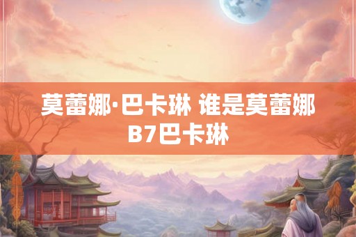 莫蕾娜·巴卡琳 谁是莫蕾娜B7巴卡琳