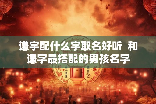 谦字配什么字取名好听  和谦字最搭配的男孩名字