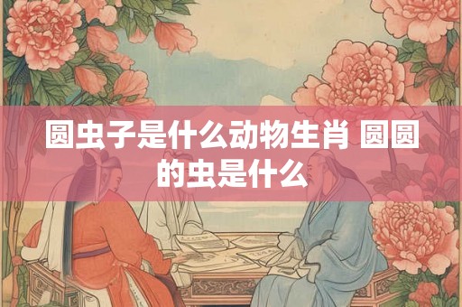 圆虫子是什么动物生肖 圆圆的虫是什么