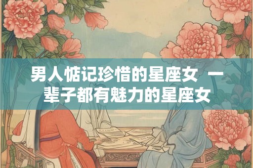 男人惦记珍惜的星座女  一辈子都有魅力的星座女