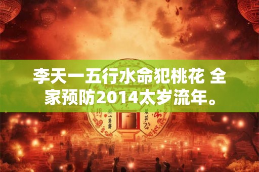 李天一五行水命犯桃花 全家预防2014太岁流年。 李天一五行水命犯桃花 全家预防2014太岁流年。