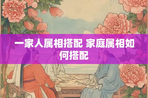 一家人属相搭配 家庭属相如何搭配
