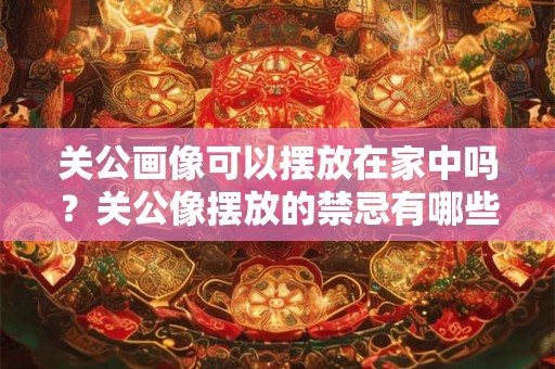 关公画像可以摆放在家中吗？关公像摆放的禁忌有哪些？