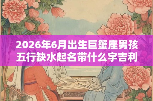 2026年6月出生巨蟹座男孩五行缺水起名带什么字吉利
