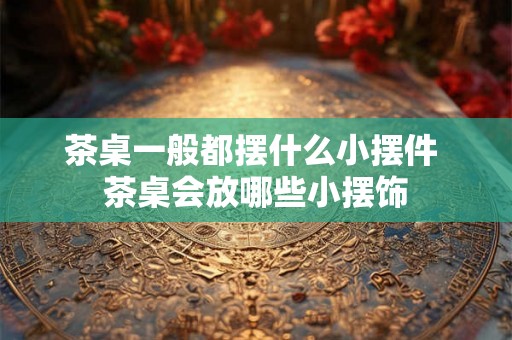 茶桌一般都摆什么小摆件 茶桌会放哪些小摆饰