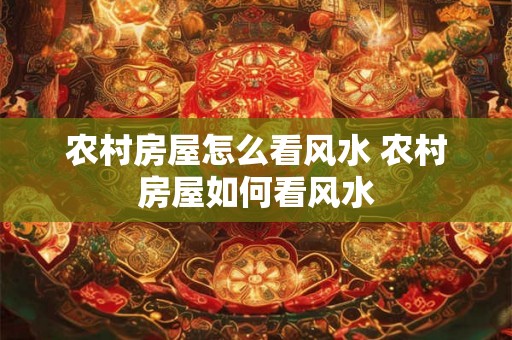 农村房屋怎么看风水 农村房屋如何看风水