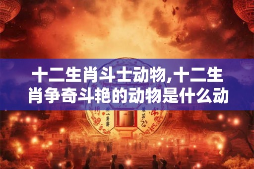 十二生肖斗士动物,十二生肖争奇斗艳的动物是什么动物