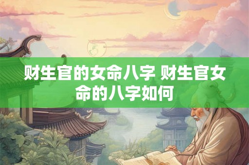 财生官的女命八字 财生官女命的八字如何 财生官的女命八字 财生官女命的八字如何