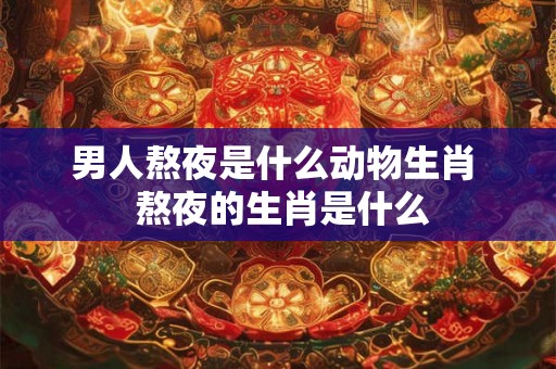 男人熬夜是什么动物生肖  熬夜的生肖是什么