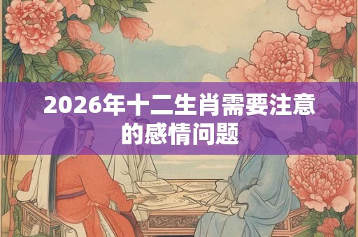 2026年十二生肖需要注意的感情问题 2026年十二生肖需要注意的感情问题