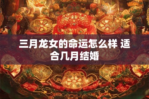 三月龙女的命运怎么样 适合几月结婚