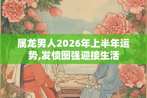 属龙男人2026年上半年运势,发愤图强迎接生活 属龙男人2026年上半年运势,发愤图强迎接生活