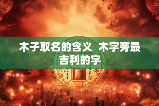 木子取名的含义  木字旁最吉利的字