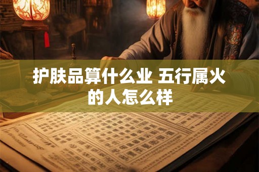 护肤品算什么业 五行属火的人怎么样 护肤品算什么业 五行属火的人怎么样