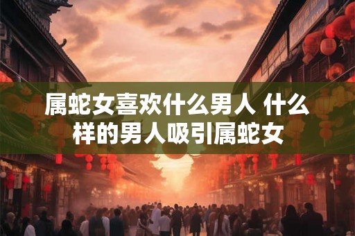 属蛇女喜欢什么男人 什么样的男人吸引属蛇女 属蛇女喜欢什么男人 什么样的男人吸引属蛇女