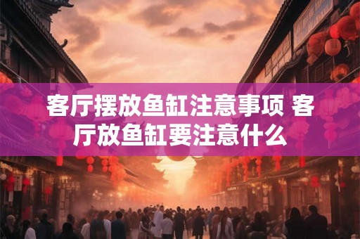 客厅摆放鱼缸注意事项 客厅放鱼缸要注意什么 客厅摆放鱼缸注意事项 客厅放鱼缸要注意什么