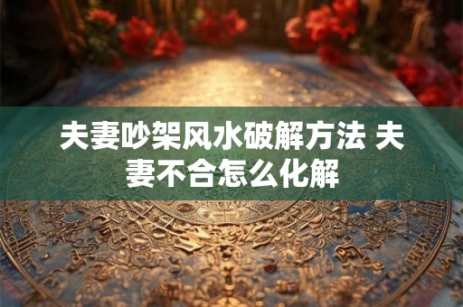 夫妻吵架风水破解方法 夫妻不合怎么化解 夫妻吵架风水破解方法 夫妻不合怎么化解