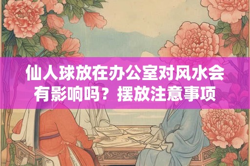 仙人球放在办公室对风水会有影响吗？摆放注意事项